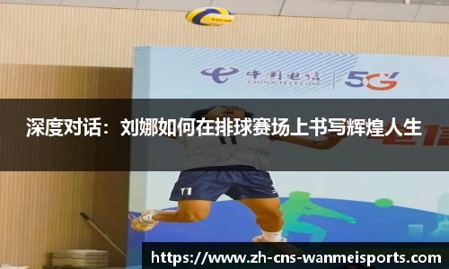 深度对话：刘娜如何在排球赛场上书写辉煌人生